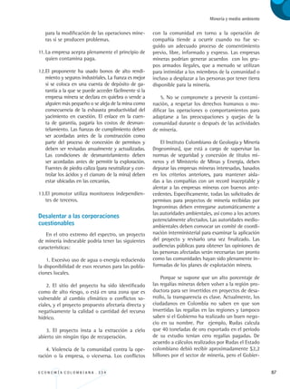 E C O N O M Í A C O L O M B I A N A . 3 3 4 87
Minería y medio ambiente
para la modificación de las operaciones mine-
ras si se producen problemas.
11.	La empresa acepta plenamente el principio de
quien contamina paga.
12.	El proponente ha usado bonos de alto rendi-
miento y seguros industriales. La fianza es mejor
si se coloca en una cuenta de depósito de ga-
rantía a la que se puede acceder fácilmente si la
empresa minera se declara en quiebra o vende a
alguien más pequeño o se aleja de la mina como
consecuencia de la exhausta productividad del
yacimiento en cuestión. El enlace en la cuen-
ta de garantía, pagaría los costos de desman-
telamiento. Las fianzas de cumplimiento deben
ser acordadas antes de la construcción como
parte del proceso de concesión de permisos y
deben ser revisadas anualmente y actualizadas.
Las condiciones de desmantelamiento deben
ser acordadas antes de permitir la exploración.
Fuentes de piedra caliza (para neutralizar y con-
trolar los ácidos y el cianuro de la mina) deben
estar ubicadas en las cercanías.
13.	El promotor utiliza monitoreos independien-
tes de terceros.
Desalentar a las corporaciones 	
cuestionables
En el otro extremo del espectro, un proyecto
de minería indeseable podría tener las siguientes
características:
1. Excesivo uso de agua o energía reduciendo
la disponibilidad de esos recursos para las pobla-
ciones locales.
2. El sitio del proyecto ha sido identificado
como de alto riesgo, o está en una zona que es
vulnerable al cambio climático o conflictos so-
ciales, y el proyecto propuesto afectaría directa y
negativamente la calidad o cantidad del recurso
hídrico.
3. El proyecto insta a la extracción a cielo
abierto sin ningún tipo de recuperación.
4. Violencia de la comunidad contra la ope-
ración o la empresa, o viceversa. Los conflictos
con la comunidad en torno a la operación de
compañía tiende a ocurrir cuando no fue se-
guido un adecuado proceso de consentimiento
previo, libre, informado y expreso. Las empresas
mineras podrían generar acuerdos con los gru-
pos armados ilegales, que a menudo se utilizan
para intimidar a los miembros de la comunidad o
incluso a desplazar a las personas por tener tierra
disponible para la minería.
5. No se compromete a prevenir la contami-
nación, a respetar los derechos humanos o mo-
dificar las operaciones o comportamientos para
adaptarse a las preocupaciones y quejas de la
comunidad durante o después de las actividades
de minería.
El Instituto Colombiano de Geología y Minería
(Ingeominas), que está a cargo de supervisar las
normas de seguridad y concesión de títulos mi-
neros y el Ministerio de Minas y Energía, deben
depurar las empresas mineras interesadas, basados
en los criterios anteriores, para mantener aisla-
das a las compañías con un record inaceptable y
alentar a las empresas mineras con buenos ante-
cedentes. Específicamente, todas las solicitudes de
permisos para proyectos de minería recibidas por
Ingeominas deben entregarse automáticamente a
las autoridades ambientales, así como a los actores
potencialmente afectados. Las autoridades medio-
ambientales deben convocar un comité de coordi-
nación interministerial para examinar la aplicación
del proyecto y revisarlo una vez finalizado. Las
audiencias públicas para obtener las opiniones de
las personas afectadas serán necesarias tan pronto
como las comunidades hayan sido plenamente in-
formadas de los planes de explotación minera.
Porque se supone que un alto porcentaje de
las regalías mineras deben volver a la región pro-
ductora para ser invertidos en proyectos de desa-
rrollo, la transparencia es clave. Actualmente, los
ciudadanos en Colombia no saben en que son
invertidas las regalías en las regiones y tampoco
saben si el Gobierno ha realizado un buen nego-
cio en su nombre. Por ejemplo, Rudas calcula
que 40 toneladas de oro exportado en el período
de su estudio tenían cero regalías pagadas. De
acuerdo a cálculos realizados por Rudas el Estado
colombiano debió recibir aproximadamente $2,2
billones por el sector de minería, pero el Gobier-
REC334_pags_ints_FINAL.indd 87 29/03/2012 10:49:37
 