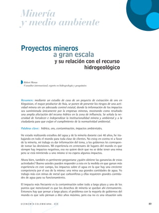 E C O N O M Í A C O L O M B I A N A . 3 3 4 89
y su relación con el recurso
Resumen: mediante un estudio de caso de un proyecto de extracción de oro en
Kirguistan, el mayor productor de Asia, se ponen de presente los riesgos de una acti-
vidad minera sin un adecuado control estatal, donde la información de los impactos
sea suministrada únicamente por la empresas mineras, mostrando como resultado
una amplia afectación del recurso hídrico en la zona de influencia. Se señala la ne-
cesidad de fortalecer e independizar la institucionalidad minera y ambiental y a la
ciudadanía para que exijan el cumplimiento de la normatividad ambiental.
Palabras clave: hídrico, oro, contaminación, impactos ambientales.
He estado realizando estudios del agua y de la minería durante casi 40 años, he tra-
bajando en todo el mundo para toda clase de clientes. No estoy en contra ni a favor
de la minería, mi trabajo es dar información del tema, a los gobiernos les correspon-
de tomar las decisiones. Mi experiencia en centenares de lugares del mundo es que
siempre hay impactos negativos, eso no quiere decir que no se debe tener una mina
pero se está mintiendo a uno mismo si no espera algunos impactos.
Ahora bien, también es pertinente preguntarse ¿quién obtiene las ganancias de estas
actividades? Bueno ustedes pueden responder a esto en la medida en que ganan más
experiencia en este campo, los impactos sobre el agua en la que hay una creciente
competencia por el uso de la misma: una mina usa grandes cantidades de agua. Yo
trabajo más con minas de metal que carboníferas y ellas requieren grandes cantida-
des de agua para su funcionamiento.
El impacto más frecuente es la contaminación sobre todo a largo plazo y uno de los
puntos que mencionaré es que los desechos de minería se quedan ahí eternamente.
Entonces hay que pensar a largo plazo; el problema con la mayoría de gobiernos del
mundo es que solo piensan a diez años máximo, pero esa no es una situación solo
Proyectos mineros
a gran escala
hidrogeológico
Minería
y medio ambiente
Robert Moran
Consultor internacional, experto en hidrogeología y geoquímica
REC334_pags_ints_FINAL.indd 89 29/03/2012 10:49:39
 