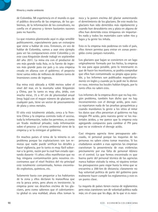 90 3 3 4 . E C O N O M Í A C O L O M B I A N A
Minería y medio ambiente
de Colombia. Mi experiencia en el mundo es que
el público desconfía de las empresas, de los go-
biernos, de la información de los consultores, no
confía en el proceso y tienen bastantes razones
para no hacerlo.
Lo que estamos planteando aquí es algo sensible
políticamente, especialmente para un extranjero
que viene a hablar de esto. Entonces, en vez de
hablar de Colombia, vamos a usar otro ejemplo
para ver las comparaciones entre Colombia y en
este caso Kirguistán donde trabajé en septiembre
del año 2011. La mina era con el productor de
oro más grande toda Asia, es la fuente de ingre-
sos más grande para ese país y es una empresa
creada en alianza con el gobierno; el proyecto
tiene varios miles de millones de dólares tanto de
inversiones como de ingresos.
Esa mina está ubicada a 4200 metros sobre el
nivel del mar, en la montaña sobre Kirguistán
y China, por lo tanto es muy alto, árido, con
mucha nieve, 35 a 47 cm de pluviosidad anual
(muy baja) con el mayor número de glaciares de
cualquier país, tiene un sector de procesamiento
de plata y otros metales.
El sitio está totalmente aislado, cerca a la fron-
tera China y la empresa controla todo el acceso,
toda la información, todos los permisos, es como
un feudo medieval privado; toda información
sobre el proceso y el tema ambiental viene de la
empresa y se la entregan al gobierno.
En muchos países el tema de la minería es un
problema porque las explotaciones son tan re-
motas que nadie puede verificar los detalles y
hacer vigilancia, por lo tanto es muy fácil sobor-
nar a la gente, razón por la cual han estado ope-
rando durante 15 años; ellos manifiestan que no
hay ninguna contaminación pero nosotros en-
contramos que el nivel freático del rio principal
está totalmente contaminado, hemos encontra-
do explosivos, químicos, etc.
Solamente basta con preguntar a los habitantes
de la zona y ellos declaran lo maravillosa que
era la pesca antes, pero ahora es inexistente; la
empresa pone sus desechos encima de los gla-
ciares, pero como sabemos que el calentamien-
to global es una realidad, ahora ellos toman la
roca y la ponen encima del glaciar aumentando
el derretimiento de los glaciares. De este modo los
glaciares han sido derretidos más rápidamente y
cuando han descubierto oro y plata en alguno de
ellos han derretido estos témpanos sin importar-
les nada y todos los materiales caen sobre ríos y
lagos y la gente los inhala.
Esta es la empresa más poderosa en todo el país,
ellos tienen permiso para entrar en zonas prote-
gidas como parques naturales.
Los glaciares que bajan se convierten en un lago
originalmente formado por los hielos, la empresa
lo usa para agua potable, pero lo interesante es
que de hacer los monitoreos, se podría comprobar
que ellos han contaminado su propia agua pota-
ble, y los informes son publicados mayoritaria-
mente en ingles y cuando yo lo pedí me lo dieron
en ruso, mientras los locales hablan kirguís, por lo
tanto ellos no saben esto.
Los informes de la empresa dicen que no hay nin-
gún problema, también han dicho que no hay
inconvenientes con el drenaje acido, pero nun-
ca reportaron nada de las pruebas geoquímicas y
cuando mandamos la gente a los sitios al mirar
los datos que ellos presentan al gobierno no hay
ningún PH acido, pero nuestra gente ve los ma-
teriales ácidos, y me parece que la empresa esta
agregando compuesto para cambiar el PH para
que no se evidencie el drenaje acido.
Casi ninguna agencia tiene presupuesto ade-
cuado, ni personal porque las mayorías de las
personas no saben cómo tomar muestras. Si los
ciudadanos acuden a esas agencias las empresas
cuestionan la proveniencia de esas evidencias
precisamente por esa falta de personal idóneo
en el control. Lo que hemos encontrado es que
buena parte del personal técnico de las agencias
nunca habían visitado la mina, ni siquiera tenían
los presupuestos para viajar hasta la mina que se
encuentra a 200 km de distancia; claramente no
hay voluntad política de parte del gobierno para
realmente hacer cumplir los reglamentos y este es
un punto clave.
La mayoría de países tienen exceso de reglamentos
pero estas cuestiones son de voluntad política nada
más; en el caso que les digo, de lo que vi es nece-
REC334_pags_ints_FINAL.indd 90 29/03/2012 10:49:39
 