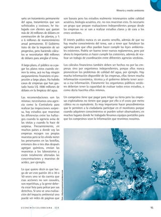 E C O N O M Í A C O L O M B I A N A . 3 3 4 91
Minería y medio ambiente
sario un tratamiento permanente
del agua, tratamientos que son
sofisticados y costosos; he tra-
bajado con clientes que gastan
más de 20 millones de dólares en
construcción de las plantas, y 5
o 6 millones de mantenimiento
anual permanente. El Gobierno
trato de dar la impresión de ser
progresivo, pero haciendo cálcu-
los se necesitarían 400 millones
de dólares para arreglar el tema.
A largo plazo, el público va a pa-
gar los platos rotos cuando cie-
rren la mina, acá no hay ningún
aseguramiento financiero ni pro-
yección a largo plazo. Ha habido
casos de empresas que han gas-
tado hasta U$ 1000 millones de
dólares en la limpieza del agua.
Las recomendaciones son las
mismas: necesitamos una agen-
cia como la Contraloría para
realizar las inspecciones sorpre-
sa, hay estudios que muestran
las diferencias entre los hallaz-
gos cuando la agencia avisa de
las visitas y cuando lo hace de
sorpresa. Frecuentemente, en
muchos países a donde voy las
empresas recogen sus propias
muestras pero se les olvida meter
los preservantes en las botellas,
entonces dos o tres días después
agregan químicos, envían las
muestreas a los laboratorios y
están totalmente alteradas las
concentraciones y muestras de
acidez, por ejemplo.
Lo que quiero decir es que lue-
go de ver este patrón 20 o 30 o
50 veces uno se da cuenta que
esas acciones no son casuales,
son repetitivas, y la gente debe-
ría estar lista para pelear por sus
derechos. Si uno ve una evalua-
ción del impacto ambiental uno
puede ver miles de páginas que
son basura pero los estudios realmente interesantes sobre calidad
acuática, biología acuática, etc. no nos muestran esto. Es necesario
un grupo que prepare evaluaciones independientes porque desde
las empresas no se van a realizar estudios claros y de cara a los
entes veedores.
El interés publico nunca es un asunto sencillo, además de que no
hay mucho conocimiento del tema, van a tener que fortalecer las
agencias para que ellos puedan hacer cumplir las leyes ambienta-
les existentes. Podría ser bueno tener nuevos reglamentos, pero por
ahora lo importantes es hacer cumplir los existentes, además de rea-
lizar un trabajo de coordinación entre diferentes agencias veedoras.
Los cálculos financieros también deben ser hechos no por las em-
presas sino por organismos independientes, porque ellos nunca
pronostican los problemas de calidad del agua, por ejemplo. Hay
mucha información disponible de las empresas, ellas tienen mucha
información económica, técnica y el gobierno debería tener acce-
so a esa información. Claramente los organismos públicos veedo-
res deberían tener la capacidad de evaluar todos estos estudios, o
como decía hacerlos ellos mismos.
Un campesino tiene que pagar para irrigar su tierra pero las empre-
sas explotadoras no tienen que pagar por ello o el costo por metro
cúbico no es equivalente. Es muy importante hacer procedimientos
que le permiten a la ciudadanía participar en el monitoreo porque
cuando adquieren conocimientos se pueden volver observadores; en
muchos lugares donde he trabajado llevamos equipos portátiles para
que los campesinos vean la información que reunimos nosotros.
Foto:http://rocaymineral.wordpress.com
REC334_pags_ints_FINAL.indd 91 29/03/2012 10:49:40
 