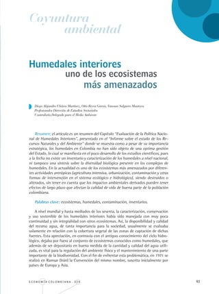 E C O N O M Í A C O L O M B I A N A . 3 3 4 93
Humedales interiores
Resumen: el artículo es un resumen del Capítulo “Evaluación de la Política Nacio-
nal de Humedales Interiores”, presentado en el “Informe sobre el estado de los Re-
cursos Naturales y del Ambiente” donde se muestra como a pesar de su importancia
estratégica, los humedales en Colombia no han sido objeto de una optima gestión
del Estado, lo cual se manifiesta en el poco desarrollo de los estudios científicos, pues
a la fecha no existe un inventario y caracterización de los humedales a nivel nacional,
ni tampoco una síntesis sobre la diversidad biológica presente en los complejos de
humedales. En la actualidad es uno de los ecosistemas más amenazados por diferen-
tes actividades antrópicas (agricultura intensiva, urbanización, contaminación y otras
formas de intervención en el sistema ecológico e hidrológico), siendo destruidos o
alterados, sin tener en cuenta que los impactos ambientales derivados pueden tener
efectos de largo plazo que afectan la calidad de vida de buena parte de la población
colombiana.
Palabras clave: ecosistemas, humedales, contaminación, inventarios.
A nivel mundial y hasta mediados de los sesenta, la caracterización, conservación
y uso sostenible de los humedales interiores había sido manejada con muy poca
continuidad y sin integralidad con otros ecosistemas. Así, la disponibilidad y calidad
del recurso agua, de tanta importancia para la sociedad, usualmente se evaluaba
solamente en relación con la cobertura vegetal de las zonas de captación de dichas
fuentes. Esta apreciación, en contravía con el antiguo conocimiento del ciclo hidro-
lógico, dejaba por fuera al conjunto de ecosistemas conocidos como humedales, que
además de ser depositario en buena medida de la cantidad y calidad del agua utili-
zada, es vital para la regulación del ambiente físico y el mantenimiento de una parte
importante de la biodiversidad. Con el fin de enfrentar esta problemática, en 1971 se
realizó en Ramsar (Irán) la Convención del mismo nombre, suscrita inicialmente por
países de Europa y Asia.
Diego Alejandro Cháves Martínez, Otto Reyes Garcia, Vanessa Salguero Montoya
Profesionales Dirección de Estudios Sectoriales
Contraloría Delegada para el Medio Ambiente
Coyuntura
ambiental
uno de los ecosistemas
más amenazados
REC334_pags_ints_FINAL.indd 93 29/03/2012 10:49:43
 