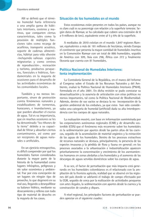 94 3 3 4 . E C O N O M Í A C O L O M B I A N A
Coyuntura ambiental
Allí se definió que el térmi-
no humedal haría referencia
a una amplia gama de hábi-
tats interiores, costeros y ma-
rinos, que comparten ciertas
características, tales como la
provisión de múltiples fun-
ciones tales como recarga de
acuíferos, transporte acuático,
soporte de cadenas alimenti-
cias, hábitat para vida silvestre
-incluyendo valiosas especies
migratorias y como centros
de reproducción-, recreación
y turismo, productos pesque-
ros, forestales e hídricos, fun-
damentales en la mayoría de
ocasiones para el desarrollo de
las actividades económicas de
las comunidades locales.
También y no menos im-
portante, sirven de protección
contra fenómenos naturales y
estabilizadores de tormentas,
huracanes, e inundaciones, ya
que pueden absorber el exceso
de agua. Tal es su importancia,
que en muchas ocasiones se les
ha denominado “los riñones de
la tierra” debido a su capaci-
dad de filtrar y absorber ciertos
contaminantes, así como por
ser receptores de aguas natu-
rales o artificiales.
En un ejercicio retrospectivo,
es difícil comprender por qué los
humedales fueron considerados
durante la mayor parte de la
historia de la humanidad como
lugares inhóspitos, peligrosos y
sin valor económico y ambien-
tal. Fue por esta concepción de
ser lugares sin ningún tipo de
provecho, lo que degeneró en su
mal uso, llegando a desequilibrar
su balance hídrico, mediante su
desecamiento y relleno con todo
tipo de material de desecho en
la mayoría de los casos.
Situación de los humedales en el mundo
Estos ecosistemas están presentes en todos los países, aunque no
es claro cuál es su porcentaje con relación a la superficie terrestre. Se-
gún datos de Ramsar, se ha calculado que cubren una extensión de 8
a 9 millones de km2, equivalente entre al 5 y 6% de la superficie.
A mediados de 2010 existían en el mundo 1,847 regiones Ram-
sar, equivalentes a más de 181 millones de hectáreas, siendo Europa
el continente que presenta la mayor cantidad de humedales inscritos
en la Convención Ramsar con un total de 886 humedales, seguido
de América con 309, Asia con 298, África con 272 y finalmente
Oceanía que cuenta con 81 humedales.
Política Nacional de Humedales Interiores: 		
lenta implementación
La Contraloría General de la República, en el marco del Informe
al Congreso sobre el Estado de los Recursos Naturales y del Am-
biente, evaluó la Política Nacional de Humedales Interiores (PNHI),
formulada en el año 2001. En dicha revisión se pudo constatar su
desactualización y la ausencia de articulación con otras políticas no
menos importantes, tal como la Política Nacional de Biodiversidad.
Además, dentro de sus vacios se destaca la no incorporación de la
gestión ambiental de los embalses, ya que estos han sido conside-
rados una categoría de humedal (artificial) dada su alta interdepen-
dencia con los cuerpos de agua naturales.
La evaluación mostró, con base en información suministrada por
las corporaciones autónomas regionales (CAR) y de desarrollo sos-
tenible (CDS) que el fenómeno más recurrente sobre los humedales
es la sedimentación por aportes desde las partes altas de las cuen-
cas, seguido de la acumulación de material orgánico y la extracción
de las aguas de los humedales. Dentro de los procesos extractivos
de recursos naturales se destaca, principalmente, la presencia de las
especies invasoras y la pérdida de flora y fauna en general; en los
procesos asociados a la urbanización e industrialización aparecen
prioritariamente la concentración y crecimiento de los asentamien-
tos humanos en zonas aledañas a los humedales y el aumento de las
descargas de aguas servidas domésticas sobre los cuerpos de agua.
A su vez, el factor de perturbación que más impacto está gene-
rando en los humedales colombianos es el relacionado con la am-
pliación de la frontera agrícola, realidad que se observó en las regio-
nes del país donde se adelantó el trabajo de campo efectuado por
la CGR, seguido de cerca por la realización de actividades pesqueras
con artes ilegales, la sedimentación con aportes desde la cuenca y la
construcción de canales y diques.
A nivel regional, los principales factores de perturbación se pue-
den apreciar en el siguiente cuadro:
REC334_pags_ints_FINAL.indd 94 29/03/2012 10:49:43
 