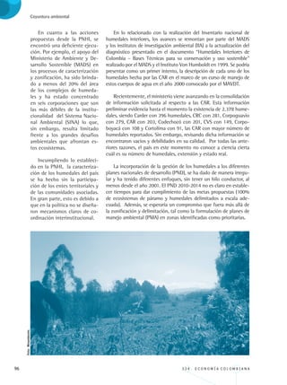 96 3 3 4 . E C O N O M Í A C O L O M B I A N A
Coyuntura ambiental
En cuanto a las acciones
propuestas desde la PNHI, se
encontró una deficiente ejecu-
ción. Por ejemplo, el apoyo del
Ministerio de Ambiente y De-
sarrollo Sostenible (MADS) en
los procesos de caracterización
y zonificación, ha sido brinda-
do a menos del 20% del área
de los complejos de humeda-
les y ha estado concentrado
en seis corporaciones que son
las más débiles de la institu-
cionalidad del Sistema Nacio-
nal Ambiental (SINA) lo que,
sin embargo, resulta limitado
frente a los grandes desafíos
ambientales que afrontan es-
tos ecosistemas.
Incumpliendo lo estableci-
do en la PNHI, la caracteriza-
ción de los humedales del país
se ha hecho sin la participa-
ción de los entes territoriales y
de las comunidades asociadas.
En gran parte, esto es debido a
que en la política no se diseña-
ron mecanismos claros de co-
ordinación interinstitucional.
En lo relacionado con la realización del Inventario nacional de
humedales interiores, los avances se remontan por parte del MADS
y los institutos de investigación ambiental (IIA) a la actualización del
diagnóstico presentado en el documento “Humedales Interiores de
Colombia – Bases Técnicas para su conservación y uso sostenible”
realizado por el MADS y el Instituto Von Humboldt en 1999. Se podría
presentar como un primer intento, la descripción de cada uno de los
humedales hecha por las CAR en el marco de un curso de manejo de
estos cuerpos de agua en el año 2000 convocado por el MAVDT.
Recientemente, el ministerio viene avanzando en la consolidación
de información solicitada al respecto a las CAR. Esta información
preliminar evidencia hasta el momento la existencia de 2.378 hume-
dales, siendo Carder con 396 humedales, CRC con 281, Corpoguavio
con 279, CAR con 203, Codechocó con 201, CVS con 149, Corpo-
boyacá con 108 y Cortolima con 91, las CAR con mayor número de
humedales reportados. Sin embargo, revisando dicha información se
encontraron vacios y debilidades en su calidad. Por todas las ante-
riores razones, el país en este momento no conoce a ciencia cierta
cuál es su número de humedales, extensión y estado real.
La incorporación de la gestión de los humedales a los diferentes
planes nacionales de desarrollo (PND), se ha dado de manera irregu-
lar y ha tenido diferentes enfoques, sin tener un hilo conductor, al
menos desde el año 2001. El PND 2010-2014 no es claro en estable-
cer tiempos para dar cumplimiento de las metas propuestas (100%
de ecosistemas de páramo y humedales delimitados a escala ade-
cuada). Además, se esperaría un compromiso que fuera más allá de
la zonificación y delimitación, tal como la formulación de planes de
manejo ambiental (PMA) en zonas identificadas como prioritarias.
Foto:Minambiente.
REC334_pags_ints_FINAL.indd 96 29/03/2012 10:49:45
 