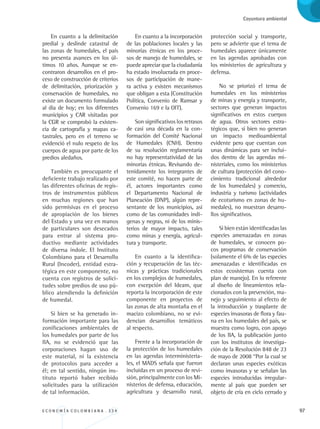E C O N O M Í A C O L O M B I A N A . 3 3 4 97
Coyuntura ambiental
En cuanto a la delimitación
predial y deslinde catastral de
las zonas de humedales, el país
no presenta avances en los úl-
timos 10 años. Aunque se en-
contraron desarrollos en el pro-
ceso de construcción de criterios
de delimitación, priorización y
conservación de humedales, no
existe un documento formulado
al día de hoy; en los diferentes
municipios y CAR visitadas por
la CGR se comprobó la existen-
cia de cartografía y mapas ca-
tastrales, pero en el terreno se
evidenció el nulo respeto de los
cuerpos de agua por parte de los
predios aledaños.
También es preocupante el
deficiente trabajo realizado por
las diferentes oficinas de regis-
tros de instrumentos públicos
en muchas regiones que han
sido permisivas en el proceso
de apropiación de los bienes
del Estado y una vez en manos
de particulares son desecados
para entrar al sistema pro-
ductivo mediante actividades
de diversa índole. El Instituto
Colombiano para el Desarrollo
Rural (Incoder), entidad estra-
tégica en este componente, no
cuenta con registros de solici-
tudes sobre predios de uso pú-
blico atendiendo la definición
de humedal.
Si bien se ha generado in-
formación importante para las
zonificaciones ambientales de
los humedales por parte de los
IIA, no se evidenció que las
corporaciones hagan uso de
este material, ni la existencia
de protocolos para acceder a
él; en tal sentido, ningún ins-
tituto reportó haber recibido
solicitudes para la utilización
de tal información.
En cuanto a la incorporación
de las poblaciones locales y las
minorías étnicas en los proce-
sos de manejo de humedales, se
puede apreciar que la ciudadanía
ha estado involucrada en proce-
sos de participación de mane-
ra activa y existen mecanismos
que obligan a esta (Constitución
Política, Convenio de Ramsar y
Convenio 169 e la OIT).
Son significativos los retrasos
de casi una década en la con-
formación del Comité Nacional
de Humedales (CNH). Dentro
de su resolución reglamentaria
no hay representatividad de las
minorías étnicas. Revisando de-
tenidamente los integrantes de
este comité, no hacen parte de
él, actores importantes como
el Departamento Nacional de
Planeación (DNP), algún repre-
sentante de los municipios, así
como de las comunidades indí-
genas y negras, ni de los minis-
terios de mayor impacto, tales
como minas y energía, agricul-
tura y transporte.
En cuanto a la identifica-
ción y recuperación de las téc-
nicas y prácticas tradicionales
en los complejos de humedales,
con excepción del Ideam, que
reporta la incorporación de este
componente en proyectos de
las zonas de alta montaña en el
macizo colombiano, no se evi-
dencian desarrollos temáticos
al respecto.
Frente a la incorporación de
la protección de los humedales
en las agendas interministeria-
les, el MADS señala que fueron
incluidas en un proceso de revi-
sión, principalmente con los Mi-
nisterios de defensa, educación,
agricultura y desarrollo rural,
protección social y transporte,
pero se advierte que el tema de
humedales aparece únicamente
en las agendas aprobadas con
los ministerios de agricultura y
defensa.
No se priorizó el tema de
humedales en los ministerios
de minas y energía y transporte,
sectores que generan impactos
significativos en estos cuerpos
de agua. Otros sectores estra-
tégicos que, si bien no generan
un impacto medioambiental
evidente pero que cuentan con
unas dinámicas para ser inclui-
dos dentro de las agendas mi-
nisteriales, como los ministerios
de cultura (protección del cono-
cimiento tradicional alrededor
de los humedales) y comercio,
industria y turismo (actividades
de ecoturismo en zonas de hu-
medales), no muestran desarro-
llos significativos.
Si bien están identificadas las
especies amenazadas en zonas
de humedales, se conocen po-
cos programas de conservación
(solamente el 6% de las especies
amenazadas e identificadas en
estos ecosistemas cuenta con
plan de manejo). En lo referente
al diseño de lineamientos rela-
cionados con la prevención, ma-
nejo y seguimiento al efecto de
la introducción y trasplante de
especies invasoras de flora y fau-
na en los humedales del país, se
muestra como logro, con apoyo
de los IIA, la publicación junto
con los institutos de investiga-
ción de la Resolución 848 de 23
de mayo de 2008 “Por la cual se
declaran unas especies exóticas
como invasoras y se señalan las
especies introducidas irregular-
mente al país que pueden ser
objeto de cría en ciclo cerrado y
REC334_pags_ints_FINAL.indd 97 29/03/2012 10:49:45
 