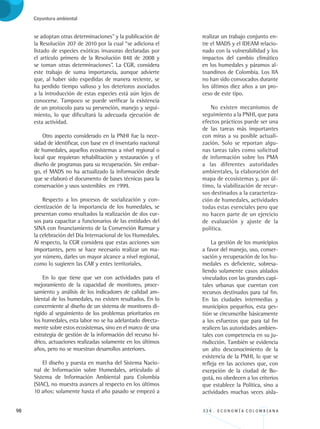 98 3 3 4 . E C O N O M Í A C O L O M B I A N A
Coyuntura ambiental
se adoptan otras determinaciones” y la publicación de
la Resolución 207 de 2010 por la cual “se adiciona el
listado de especies exóticas invasoras declaradas por
el artículo primero de la Resolución 848 de 2008 y
se toman otras determinaciones”. La CGR, considera
este trabajo de suma importancia, aunque advierte
que, al haber sido expedidas de manera reciente, se
ha perdido tiempo valioso y los deterioros asociados
a la introducción de estas especies está aún lejos de
conocerse. Tampoco se puede verificar la existencia
de un protocolo para su prevención, manejo y segui-
miento, lo que dificultará la adecuada ejecución de
esta actividad.
Otro aspecto considerado en la PNHI fue la nece-
sidad de identificar, con base en el inventario nacional
de humedales, aquellos ecosistemas a nivel regional o
local que requieran rehabilitación y restauración y el
diseño de programas para su recuperación. Sin embar-
go, el MADS no ha actualizado la información desde
que se elaboró el documento de bases técnicas para la
conservación y usos sostenibles en 1999.
Respecto a los procesos de socialización y con-
cientización de la importancia de los humedales, se
presentan como resultados la realización de dos cur-
sos para capacitar a funcionarios de las entidades del
SINA con financiamiento de la Convención Ramsar y
la celebración del Día Internacional de los Humedales.
Al respecto, la CGR considera que estas acciones son
importantes, pero se hace necesario realizar un ma-
yor número, darles un mayor alcance a nivel regional,
como lo sugieren las CAR y entes territoriales.
En lo que tiene que ver con actividades para el
mejoramiento de la capacidad de monitoreo, proce-
samiento y análisis de los indicadores de calidad am-
biental de los humedales, no existen resultados. En lo
concerniente al diseño de un sistema de monitoreo di-
rigido al seguimiento de los problemas prioritarios en
los humedales, esta labor no se ha adelantado directa-
mente sobre estos ecosistemas, sino en el marco de una
estrategia de gestión de la información del recurso hí-
drico, actuaciones realizadas solamente en los últimos
años, pero no se muestran desarrollos anteriores.
El diseño y puesta en marcha del Sistema Nacio-
nal de Información sobre Humedales, articulado al
Sistema de Información Ambiental para Colombia
(SIAC), no muestra avances al respecto en los últimos
10 años: solamente hasta el año pasado se empezó a
realizar un trabajo conjunto en-
tre el MADS y el IDEAM relacio-
nado con la vulnerabilidad y los
impactos del cambio climático
en los humedales y páramos al-
toandinos de Colombia. Los IIA
no han sido convocados durante
los últimos diez años a un pro-
ceso de este tipo.
No existen mecanismos de
seguimiento a la PNHI, que para
efectos prácticos puede ser una
de las tareas más importantes
con miras a su posible actuali-
zación. Solo se reportan algu-
nas tareas tales como solicitud
de información sobre los PMA
a las diferentes autoridades
ambientales, la elaboración del
mapa de ecosistemas y, por úl-
timo, la viabilización de recur-
sos destinados a la caracteriza-
ción de humedales, actividades
todas estas esenciales pero que
no hacen parte de un ejercicio
de evaluación y ajuste de la
política.
La gestión de los municipios
a favor del manejo, uso, conser-
vación y recuperación de los hu-
medales es deficiente, sobresa-
liendo solamente casos aislados
vinculados con las grandes capi-
tales urbanas que cuentan con
recursos destinados para tal fin.
En las ciudades intermedias y
municipios pequeños, esta ges-
tión se circunscribe básicamente
a los esfuerzos que para tal fin
realicen las autoridades ambien-
tales con competencia en su ju-
risdicción. También se evidencia
un alto desconocimiento de la
existencia de la PNHI, lo que se
refleja en las acciones que, con
excepción de la ciudad de Bo-
gotá, no obedecen a los criterios
que establece la Política, sino a
actividades muchas veces aisla-
REC334_pags_ints_FINAL.indd 98 29/03/2012 10:49:45
 