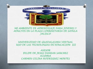 MI AMBIENTE DE APRENDIZAJE PARA JOVENES Y 
ADULTOS EN LA PLAZA COMUNITARIA DE SAYULA 
JALISCO 
UNIVERSIDAD DE GUADALAJARA VIRTUAL 
USO DE LAS TECNOLOGIAS EN EDUCACION III 
ASESOR 
FELIPE DE JESUS DAMIAN SANCHEZ 
ALUMNA 
CARMEN CELINA RODRIGUEZ MONTES 
 