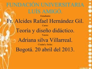 FUNDACIÓN UNIVERSITARIA
LUÍS AMIGÓ.
Estudiante:
Fr. Alcides Rafael Hernández Gil.
Curso:
Teoría y diseño didáctico.
Tutora:
Adriana silva Villarreal.
Ciudad y fecha:
Bogotá. 20 abril del 2013.
 