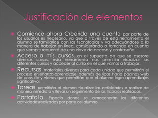    Comience ahora Creando una cuenta                   por parte de
    los usuarios es necesario, ya que a través de esta herramienta el
    alumno se familiarice con las tecnologías y va adecuándose a la
    manera de trabajar en línea, considerando o tomando en cuenta
    que siempre requerirá de una clave de acceso y contraseña.
   Acceso a mis cursos,           en el supuesto de que se asesore
    diversos cursos, esta herramienta nos permitirá visualizar los
    diferentes cursos y acceder al curso en el que vamos a trabajar.
   Recursos       materiales diversos para cada unidad que permitirán el
    proceso enseñanza-aprendizaje, además de ligas hacia páginas web
    de consulta y videos que permitirán que el alumno logre aprendizajes
    significativos
   Tareas    permitirán al alumno visualizar las actividades a realizar de
    manera inmediata y llevar un seguimiento de los trabajos realizados.
   Portafolio        Espacio donde se almacenarán          las   diferentes
    actividades realizadas por parte del alumno
 