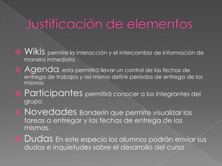    Wikis permite la interacción y el intercambio de información de
    manera inmediata
   Agenda, esta permitirá llevar un control de las fechas de
    entrega de trabajos y así mismo definir periodos de entrega de los
    mismos

   Participantes permitirá conocer a los integrantes del
    grupo
   Novedades Banderín que permite visualizar las
    tareas a entregar y las fechas de entrega de las
    mismas.
   Dudas En este especio los alumnos podrán enviar sus
    dudas e inquietudes sobre el desarrollo del curso
 