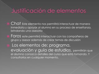    Chat Este elemento nos permitirá interactuar de manera
    inmediata y apoyar al alumno en su proceso de enseñanza,
    brindando una asesoría

   Foros este permitirá interactuar con los compañeros de
    grupo y asesor además de crear temas de discusión

   Los elementos de: programa,
    evaluación y guía de estudios, permitirán que
    el alumno conozca detalles del curso que está tomando. Y
    consultarlos en cualquier momento.
 