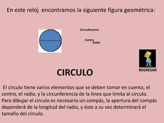 En este reloj encontramos la siguiente figura geométrica:

                                    Circunferencia


                                       Centro
                                            Radio




                         CIRCULO                               REGRESAR



 El círculo tiene varios elementos que se deben tomar en cuenta, el
centro, el radio, y la circunferencia de la línea que limita al círculo.
Para dibujar el círculo es necesario un compás, la apertura del compás
dependerá de la longitud del radio, y éste a su vez determinará el
tamaño del círculo.
 