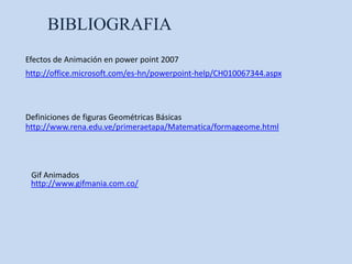 BIBLIOGRAFIA
Efectos de Animación en power point 2007
http://office.microsoft.com/es-hn/powerpoint-help/CH010067344.aspx



Definiciones de figuras Geométricas Básicas
http://www.rena.edu.ve/primeraetapa/Matematica/formageome.html




 Gif Animados
 http://www.gifmania.com.co/
 