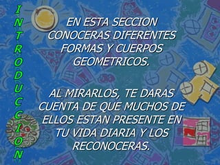 EN ESTA SECCION
 CONOCERAS DIFERENTES
   FORMAS Y CUERPOS
     GEOMETRICOS.

  AL MIRARLOS, TE DARAS
CUENTA DE QUE MUCHOS DE
 ELLOS ESTAN PRESENTE EN
   TU VIDA DIARIA Y LOS
      RECONOCERAS.
 