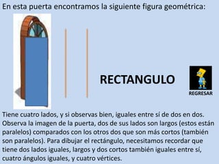 En esta puerta encontramos la siguiente figura geométrica:




                                 RECTANGULO
                                                               REGRESAR


Tiene cuatro lados, y si observas bien, iguales entre sí de dos en dos.
Observa la imagen de la puerta, dos de sus lados son largos (estos están
paralelos) comparados con los otros dos que son más cortos (también
son paralelos). Para dibujar el rectángulo, necesitamos recordar que
tiene dos lados iguales, largos y dos cortos también iguales entre sí,
cuatro ángulos iguales, y cuatro vértices.
 