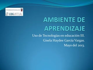 Uso de Tecnologías en educación III.
Gisela Haydee García Vargas.
Mayo del 2013.
 
