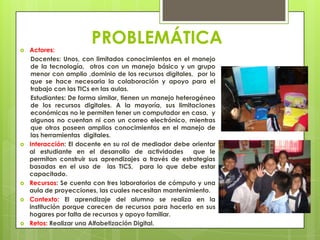 PROBLEMÁTICA Actores:
Docentes: Unos, con limitados conocimientos en el manejo
de la tecnología, otros con un manejo básico y un grupo
menor con amplio ,dominio de los recursos digitales, por lo
que se hace necesaria la colaboración y apoyo para el
trabajo con las TICs en las aulas.
Estudiantes: De forma similar, tienen un manejo heterogéneo
de los recursos digitales. A la mayoría, sus limitaciones
económicas no le permiten tener un computador en casa, y
algunos no cuentan ni con un correo electrónico, mientras
que otros poseen amplios conocimientos en el manejo de
las herramientas digitales.
 Interacción: El docente en su rol de mediador debe orientar
al estudiante en el desarrollo de actividades que le
permitan construir sus aprendizajes a través de estrategias
basadas en el uso de las TICS, para lo que debe estar
capacitado.
 Recursos: Se cuenta con tres laboratorios de cómputo y una
aula de proyecciones, las cuales necesitan mantenimiento.
 Contexto: El aprendizaje del alumno se realiza en la
institución porque carecen de recursos para hacerlo en sus
hogares por falta de recursos y apoyo familiar.
 Retos: Realizar una Alfabetización Digital.
 
