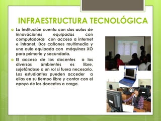 INFRAESTRUCTURA TECNOLÓGICA
 La institución cuenta con dos aulas de
innovaciones equipadas con
computadoras con acceso a internet
e intranet. Dos cañones multimedia y
una aula equipada con máquinas XO
para primaria y secundaria.
 El acceso de los docentes a los
diversos ambientes es libre,
sujetándose a un rol si fuera necesario.
Los estudiantes pueden acceder a
ellas en su tiempo libre y contar con el
apoyo de los docentes a cargo.
 