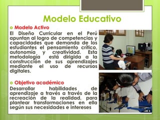 Modelo Educativo
 Modelo Activo
El Diseño Curricular en el Perú
apuntan al logro de competencias y
capacidades que demanda de los
estudiantes el pensamiento crítico,
autonomía y creatividad. Esta
metodología está dirigida a la
construcción de sus aprendizajes
mediante el uso de recursos
digitales.
 Objetivo académico
Desarrollar habilidades de
aprendizaje a través a través de la
recreación de la realidad, para
plantear transformaciones en ella
según sus necesidades e intereses
 