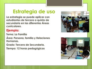 Estrategia de uso
La estrategia se puede aplicar con
estudiantes de tercero a quinto de
secundaria en las diferentes Áreas
curriculares.
Ejemplo:
Tema: La Familia
Área: Persona, familia y Relaciones
Humanas.
Grado: Tercero de Secundaria.
Tiempo: 12 horas pedagógicas
 