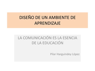DISEÑO DE UN AMBIENTE DE
APRENDIZAJE
LA COMUNICACIÓN ES LA ESENCIA
DE LA EDUCACIÓN
Pilar Harguindey López
 