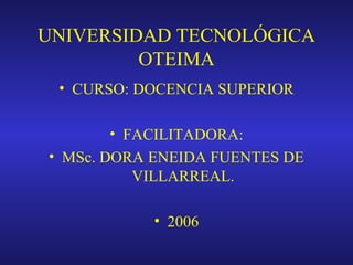 UNIVERSIDAD TECNOLÓGICA
OTEIMA
• CURSO: DOCENCIA SUPERIOR
• FACILITADORA:
• MSc. DORA ENEIDA FUENTES DE
VILLARREAL.
• 2006

 