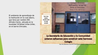 http://es.slideshare.net/CRISTINA676/presentacion-colegio-alfredo-iriarte
El ambiente de aprendizaje de
la institución en la cual laboro,
que lleva por nombre IED.
Alfredo Iriarte, ubicada en la
localidad 18 Rafael Uribe Uribe,
en el barrio Chircales.
 