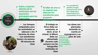 Espaci
o
Tiemp
o
Aulas y espacios
abiertos de la
institución son los
escenarios
principales para las
fotografías
• Los tiempos
estipulados para
las actividades se
adecuan a los
horarios de clase
• Los estudiantes
tienen a la semana
90 minutos de
clase
El taller de arte es
un espacio que
adecuan los
estudiantes para
proponer
escenografía
El trabajo en
Drive debe ser
constante, es
decir, al ser
virtual, el álbum
debe ser
alimentado
durante cada
semana con las
fotografías
realizadas en
clase
Los estudiantes
pueden escoger
escenarios por fuera
del colegio para
experimentar las
propiedades de la luz
Las clases son
planeadas
teniendo en
cuenta un
cronograma y un
plan de aula
🎨
Todas las fotos
realizadas en el
transcurso del
proyecto deben
ser compartidas
en una carpeta en
Drive
 