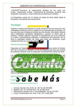 AMBIENTE DE APRENDIZAJE (LACTEOS)

..COLANTA® promueve el mejoramiento genético de las razas con
cruces, inseminación artificial, transferencia de embriones, buscando más
longevidad, más partos y mayor producción de proteína por hectárea.

La Cooperativa cuenta con 12 centros de acopio de leche desde donde la
transporta a seis plantas de procesamiento.


Tecnología:

Colanta en materia de tecnología ha venido creciendo, hay que mencionar a los
ordeñadores mecánicos como un adelanto muy importante para la empresa. Ya
que este hace que el trabajo de ordeñar sea más sencillo, más rápido. Además
estos ordeñadores reemplazan trabajadores y generan un ahorro para la
empresa, También debemos mencionar el mejoramiento que se ha producido
en cuanto a inseminaciones artificiales y transferencia de embriones. Así se
tiene la posibilidad mejoran las razas para hacer que produzcan mayor
cantidad de leche con una mejor calidad.

PROYECTOS EN EJECUCION:

Asesorada por Especialistas comenzó a trabajar la nueva planta de lácteos
UHT de la compañía en Medellín, la cual se pondrá a punto para que durante
las próximas semanas inicie la producción de 200.000 litros diarios de leche.

Las recientes inversiones en infraestructura de la compañía antioqueña, qué
este año cumplió 45 años de experiencia en el mercado nacional, alcanzó
cifras    cercanas      a     los     60.000      millones   de      pesos.

En dos meses se espera que también entré en operación una planta de yogurt
en el departamento de Antioquia, que elaborará un producto que, según la
compañía      revolucionara    al    mercado      de      los     lácteos.

Con estos nuevos proyectos Colanta se encuentra positiva para el 2010 ya que
expertos aseguran que durante ese año la empresa comenzará a recoger los
frutos de sus inversiones.

INSTALACIONES:

PLANTAS PROCESADORAS

Plantas Procesadoras de Leche Fresca


   Armenia, Quindío: Cra. 25 No 16 – 06. Tel. (6) 740 5880
   Medellín, Ant.: Cl. 74 No.64 A-51. Tel. (4) 445 55 55
   Planeta Rica, Córdoba: Cra. 7 Troncal Medellín. Tel: (4) 776 7917
   Funza, Cundinamarca: Cra. 9 No 11-02. Tel. (1) 822 3000


ANA MARIA MARIN[Escriba texto]                                          Página 3
 