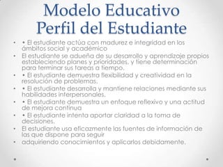 Modelo Educativo
Perfil del Estudiante
• • El estudiante actúa con madurez e integridad en los
ámbitos social y académico
• El estudiante se adueña de su desarrollo y aprendizaje propios
estableciendo planes y prioridades, y tiene determinación
para terminar sus tareas a tiempo.
• • El estudiante demuestra flexibilidad y creatividad en la
resolución de problemas.
• • El estudiante desarrolla y mantiene relaciones mediante sus
habilidades interpersonales.
• • El estudiante demuestra un enfoque reflexivo y una actitud
de mejora continua
• • El estudiante intenta aportar claridad a la toma de
decisiones.
• El estudiante usa eficazmente las fuentes de información de
las que dispone para seguir
• adquiriendo conocimientos y aplicarlos debidamente.
 