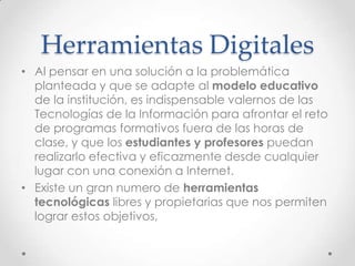 Herramientas Digitales
• Al pensar en una solución a la problemática
planteada y que se adapte al modelo educativo
de la institución, es indispensable valernos de las
Tecnologías de la Información para afrontar el reto
de programas formativos fuera de las horas de
clase, y que los estudiantes y profesores puedan
realizarlo efectiva y eficazmente desde cualquier
lugar con una conexión a Internet.
• Existe un gran numero de herramientas
tecnológicas libres y propietarias que nos permiten
lograr estos objetivos,
 