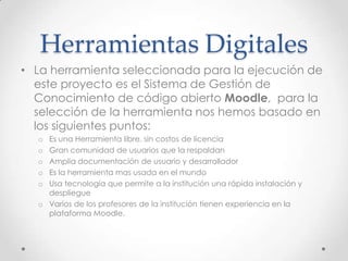 Herramientas Digitales
• La herramienta seleccionada para la ejecución de
este proyecto es el Sistema de Gestión de
Conocimiento de código abierto Moodle, para la
selección de la herramienta nos hemos basado en
los siguientes puntos:
o Es una Herramienta libre, sin costos de licencia
o Gran comunidad de usuarios que la respaldan
o Amplia documentación de usuario y desarrollador
o Es la herramienta mas usada en el mundo
o Usa tecnología que permite a la institución una rápida instalación y
despliegue
o Varios de los profesores de la institución tienen experiencia en la
plataforma Moodle.
 