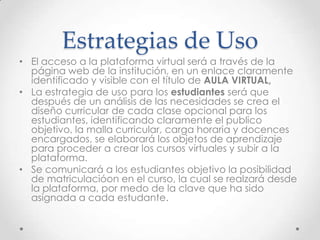 Estrategias de Uso
• El acceso a la plataforma virtual será a través de la
página web de la institución, en un enlace claramente
identificado y visible con el título de AULA VIRTUAL,
• La estrategia de uso para los estudiantes será que
después de un análisis de las necesidades se crea el
diseño curricular de cada clase opcional para los
estudiantes, identificando claramente el publico
objetivo, la malla curricular, carga horaria y docences
encargados, se elaborará los objetos de aprendizaje
para proceder a crear los cursos virtuales y subir a la
plataforma.
• Se comunicará a los estudiantes objetivo la posibilidad
de matriculacióon en el curso, la cual se realzará desde
la plataforma, por medo de la clave que ha sido
asignada a cada estudante.
 