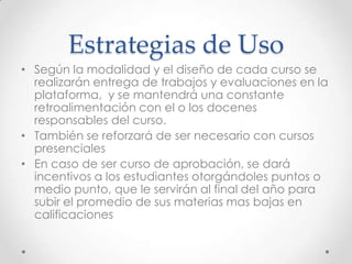 Estrategias de Uso
• Según la modalidad y el diseño de cada curso se
realizarán entrega de trabajos y evaluaciones en la
plataforma, y se mantendrá una constante
retroalimentación con el o los docenes
responsables del curso.
• También se reforzará de ser necesario con cursos
presenciales
• En caso de ser curso de aprobación, se dará
incentivos a los estudiantes otorgándoles puntos o
medio punto, que le servirán al final del año para
subir el promedio de sus materias mas bajas en
calificaciones
 
