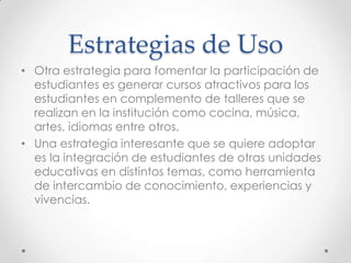Estrategias de Uso
• Otra estrategia para fomentar la participación de
estudiantes es generar cursos atractivos para los
estudiantes en complemento de talleres que se
realizan en la institución como cocina, música,
artes, idiomas entre otros.
• Una estrategia interesante que se quiere adoptar
es la integración de estudiantes de otras unidades
educativas en distintos temas, como herramienta
de intercambio de conocimiento, experiencias y
vivencias.
 