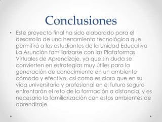 Conclusiones
• Este proyecto final ha sido elaborado para el
desarrollo de una herramienta tecnológica que
permitirá a los estudiantes de la Unidad Educativa
La Asunción familiarizarse con las Plataformas
Virtuales de Aprendizaje, ya que sin duda se
convierten en estrategias muy útiles para la
generación de conocimiento en un ambiente
cómodo y efectivo, así como es claro que en su
vida universitaria y profesional en el futuro seguro
enfrentarán el reto de la formación a distancia, y es
necesario la familiarización con estos ambientes de
aprendizaje.
 
