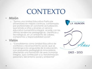 CONTEXTO
• Misión
o “Somos una Unidad Educativa Particular
Universitaria en mejora continua, conformada
por profesionales en constante actualización,
que brinda a niños y jóvenes un servicio
educativo humanístico-integral, acorde con las
últimas tendencias pedagógicas, científicas y
tecnológicas, en un ambiente de calidez,
compromiso y responsabilidad social”.
• Visión
o “Consolidarnos como Unidad Educativa de
confianza y reconocimiento social, que se
mantenga a la vanguardia de la educación,
con propuestas pedagógicas innovadoras,
ofreciendo una formación de seres humanos
íntegros, que contribuyan a su transformación
personal y del entorno social y ambiental”
 
