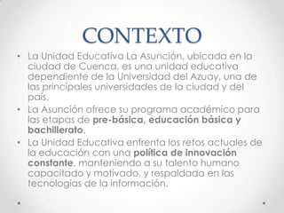 CONTEXTO
• La Unidad Educativa La Asunción, ubicada en la
ciudad de Cuenca, es una unidad educativa
dependiente de la Universidad del Azuay, una de
las principales universidades de la ciudad y del
país.
• La Asunción ofrece su programa académico para
las etapas de pre-básica, educación básica y
bachillerato.
• La Unidad Educativa enfrenta los retos actuales de
la educación con una política de innovación
constante, manteniendo a su talento humano
capacitado y motivado, y respaldada en las
tecnologías de la información.
 