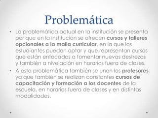 Problemática
• La problemática actual en la institución se presenta
por que en la institución se ofrecen cursos y talleres
opcionales a la malla curricular, en la que los
estudiantes pueden optar y que representan cursos
que están enfocados a fomentar nuevas destrezas
y también a nivelación en horarios fuera de clases.
• A esta problemática también se unen los profesores
ya que también se realizan constantes cursos de
capacitación y formación a los docentes de la
escuela, en horarios fuera de clases y en distintas
modalidades.
 