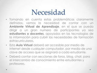 Necesidad
• Tomando en cuenta estas problemáticas claramente
definidas, vemos la necesidad de contar con un
Ambiente Virtual de Aprendizaje, en el que se pueda
dirigir a un gran numero de participantes ya sea
estudiantes o docentes, apoyados en las tecnologías de
la información para cubrir las necesidades de formación
extracurriculares.
• Esta Aula Virtual deberá ser accesible por medio de
internet desde cualquier computador, por medio de una
clave de acceso que se asignará a cada estudiante.
• Deberá contar con secciones de foros, blog, chat, para
el intercambio de conocimiento entre estudiantes y
profesores.
 