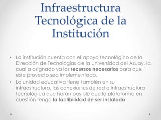 Infraestructura
Tecnológica de la
Institución
• La institución cuenta con el apoyo tecnológico de la
Dirección de Tecnologías de la Universidad del Azuay, la
cual a asignado ya los recursos necesarios para que
este proyecto sea implementado.
• La unidad educativa tiene también en su
infraestructura, las conexiones de red e infraestructura
tecnológica que harán posible que la plataforma en
cuestión tenga la factibilidad de ser instalada
 