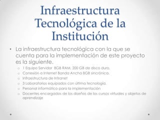 Infraestructura
Tecnológica de la
Institución
• La infraestructura tecnológica con la que se
cuenta para la implementación de este proyecto
es la siguiente.
o 1 Equipo Servidor 8GB RAM, 200 GB de disco duro,
o Conexión a Internet Banda Ancha 8GB sincrónica.
o Infraestructura de Intranet
o 3 Laboratorios equipados con última tecnología.
o Personal informático para la implementación
o Docentes encargados de los diseños de los cursos virtuales y objetos de
aprendizaje
 