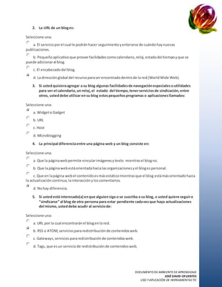 DOCUMENTO DE AMBIENTE DE APRENDIZAJE
JOSÉ DAVID CIFUENTES
USO Y APLICACIÓN DE HERRAMIENTASTIC
2. La URL de un bloges:
Seleccione una:
a. El servicioporel cual le podránhacer seguimientoyenterarse de cuándohaynuevas
publicaciones.
b. Pequeñoaplicativoque provee facilidadescomocalendario,reloj,estadodeltiempoyque se
puede adicionaral blog.
c. El encabezadodel blog.
d. La direcciónglobal del recursoparaserencontradodentrode la red(WorldWide Web).
3. Si ustedquisieraagregar a su blog algunas facilidadesde navegaciónespecialesoutilidades
para ver el calendario,un reloj,el estado del tiempo,tenerserviciosde sindicación,entre
otros, usteddebe utilizar ensu blog estospequeñosprogramas o aplicacionesllamados:
Seleccione una:
a. Widgeto Gadget
b. URL
c. Host
d. Microblogging
4. La principal diferenciaentre una página web y un blog consiste en:
Seleccione una:
a. Que la páginawebpermite vincularimágenesytexto mientrasel blogno.
b. Que la páginawebestáorientadahacialasorganizacionesyel blogespersonal.
c. Que en lapágina webel contenidoesmásestáticomientrasque el blog estámásorientadohacia
la actualizacióncontinua,lainteracciónyloscomentarios.
d. Nohay diferencia.
5. Si ustedestá interesado(a) enque alguiensiga o se suscriba a su blog, o usted quiere seguiro
“sindicarse” al blog de otra persona para estar pendiente cadavezque haya actualizaciones
del mismo, usteddebe acudir al serviciode:
Seleccione una:
a. URL por la cual encontraránel blogenla red.
b. RSS o ATOM,serviciospararedistribuciónde contenidosweb.
c. Gateways,serviciospararedistribuciónde contenidosweb.
d. Tags, que esun serviciode redistribuciónde contenidosweb.
 