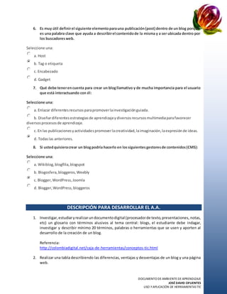 DOCUMENTO DE AMBIENTE DE APRENDIZAJE
JOSÉ DAVID CIFUENTES
USO Y APLICACIÓN DE HERRAMIENTASTIC
6. Es muy útil definirel siguiente elementoparauna publicación(post) dentro de un blog porque
es una palabra clave que ayuda a describirel contenidode la misma y a ser ubicada dentro por
los buscadoresweb.
Seleccione una:
a. Host
b. Tag o etiqueta
c. Encabezado
d. Gadget
7. Qué debe tenerencuenta para crear un blogllamativo y de mucha importancia para el usuario
que está interactuando con él:
Seleccione una:
a. Enlazar diferentesrecursosparapromoverlainvestigaciónguiada.
b. Diseñardiferentesestrategiasde aprendizajeydiversosrecursosmultimediaparafavorecer
diversosprocesosde aprendizaje.
c. En las publicacionesyactividadespromoverlacreatividad,laimaginación,laexpresiónde ideas.
d. Todaslas anteriores.
8. Si ustedquisieracrear un blogpodría hacerlo en lossiguientesgestoresde contenidos(CMS):
Seleccione una:
a. Wikiblog,blogfilia,blogspot
b. Blogosfera, bloggeros,Weebly
c. Blogger,WordPress,Joomla
d. Blogger,WordPress,bloggeros
DESCRIPCIÓN PARA DESARROLLAR EL A.A.
1. Investigar,estudiaryrealizarundocumentodigital (procesadorde texto,presentaciones, notas,
etc) un glosario con términos alusivos al tema central: blogs, el estudiante debe indagar,
investigar y describir mínimo 20 términos, palabras o herramientas que se usen y aporten al
desarrollo de la creación de un blog.
Referencia:
http://colombiadigital.net/caja-de-herramientas/conceptos-tic.html
2. Realizar una tabla describiendo las diferencias, ventajas y desventajas de un blog y una página
web.
 