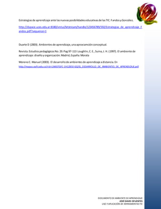 DOCUMENTO DE AMBIENTE DE APRENDIZAJE
JOSÉ DAVID CIFUENTES
USO Y APLICACIÓN DE HERRAMIENTASTIC
Estrategiasde aprendizaje ante lasnuevasposibilidadeseducativasde lasTIC.FandosyGonzález.
http://dspace.uces.edu.ar:8180/xmlui/bitstream/handle/123456789/592/Estrategias_de_aprendizaje_F
andos.pdf?sequence=1
Duarte D (2003). Ambientesde aprendizaje,unaaproxiamciónconceptual.
Revista.EstudiospedagógicosNo.29.Pag 97-113 Loughlin,C.E.,Suina,J. H. (1997). El ambiente de
aprendizaje:diseñoyorganización.Madrid,España:Morata
MorenoC. Manuel (2003). El desarrollode ambientesde aprendizaje adistancia.En
http://mapas.eafit.edu.co/rid=1JMJSTGFC-1H1Z850-GQ/EL_DESARROLLO_DE_AMBIENTES_DE_APRENDIZAJE.pdf
 
