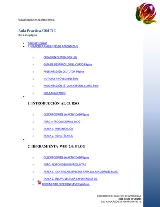 DOCUMENTO DE AMBIENTE DE APRENDIZAJE
JOSÉ DAVID CIFUENTES
USO Y APLICACIÓN DE HERRAMIENTASTIC
Visualizaciónenlaplataforma:
Aula PracticaSDM TIC
Ruta a la página
 PáginaPrincipal
 / ⟩ PRÁCTICA AMBIENTESDE APRENDIZAJE
o CREACIÓN DE WEBLOGS URL
o GUÍA DE DESARROLLODEL CURSO Página
o PRESENTACIÓN DELTUTOR Página
o NOTICIASY NOVEDADES Foro
o PRESENTACIÓN ESTUDIANTESDEL CURSO Foro
o CHAT ACADÉMICO

1. INTRODUCCIÓN AL CURSO
o DESCRIPCIÓN DE LA ACTIVIDADPágina
o FOROINTRODUCCIÓN AL BLOG
o TAREA 1. PRESENTACIÓN
o TAREA 2. FICHA TÉCNICA

2. HERRAMIENTA WEB 2.0: BLOG
o DESCRIPCIÓN DE LA ACTIVIDADPágina
o FORO:RESPONDIENDOPREGUNTAS
o TAREA 1. IDENTIFICARASPECTOSPARA LA CREACIÓN DEL BLOG
o TAREA 2. ENSAYOLECTURA EXPERIENCIASTIC
o DOCUMENTO EXPERIENCIASTIC Archivo
 