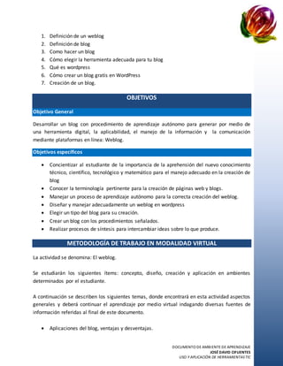DOCUMENTO DE AMBIENTE DE APRENDIZAJE
JOSÉ DAVID CIFUENTES
USO Y APLICACIÓN DE HERRAMIENTASTIC
1. Definición de un weblog
2. Definición de blog
3. Como hacer un blog
4. Cómo elegir la herramienta adecuada para tu blog
5. Qué es wordpress
6. Cómo crear un blog gratis en WordPress
7. Creación de un blog.
OBJETIVOS
Objetivo General
Desarrollar un blog con procedimiento de aprendizaje autónomo para generar por medio de
una herramienta digital, la aplicabilidad, el manejo de la información y la comunicación
mediante plataformas en línea: Weblog.
Objetivos específicos
 Concientizar al estudiante de la importancia de la aprehensión del nuevo conocimiento
técnico, científico, tecnológico y matemático para el manejo adecuado en la creación de
blog
 Conocer la terminología pertinente para la creación de páginas web y blogs.
 Manejar un proceso de aprendizaje autónomo para la correcta creación del weblog.
 Diseñar y manejar adecuadamente un weblog en wordpress
 Elegir un tipo del blog para su creación.
 Crear un blog con los procedimientos señalados.
 Realizar procesos de síntesis para intercambiar ideas sobre lo que produce.
METODOLOGÍA DE TRABAJO EN MODALIDAD VIRTUAL
La actividad se denomina: El weblog.
Se estudiarán los siguientes ítems: concepto, diseño, creación y aplicación en ambientes
determinados por el estudiante.
A continuación se describen los siguientes temas, donde encontrará en esta actividad aspectos
generales y deberá continuar el aprendizaje por medio virtual indagando diversas fuentes de
información referidas al final de este documento.
 Aplicaciones del blog, ventajas y desventajas.
 