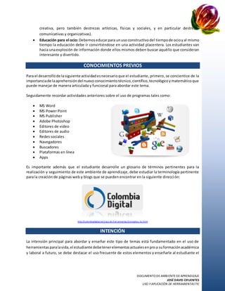 DOCUMENTO DE AMBIENTE DE APRENDIZAJE
JOSÉ DAVID CIFUENTES
USO Y APLICACIÓN DE HERRAMIENTASTIC
creativa, pero también destrezas artísticas, físicas y sociales, y en particular destrezas
comunicativas y organizativas).
 Educación para el ocio: Debemoseducarpara unuso constructivodel tiempode ocioyal mismo
tiempo la educación debe ir convirtiéndose en una actividad placentera. Los estudiantes van
hacia unaexplosión de información donde ellos mismos deben buscar aquéllo que consideran
interesante y divertido.
CONOCIMIENTOS PREVIOS
Para el desarrollode lasiguienteactividadesnecesarioque el estudiante, primero, se concientice de la
importanciade laaprehensióndel nuevoconocimientotécnico,científico,tecnológicoymatemáticoque
puede manejar de manera articulada y funcional para abordar este tema.
Seguidamente recordar actividades anteriores sobre el uso de programas tales como:
 MS Word
 MS Power Point
 MS Publisher
 Adobe Photoshop
 Editores de video
 Editores de audio
 Redes sociales
 Navegadores
 Buscadores
 Plataformas en línea
 Apps
Es importante además que el estudiante desarrolle un glosario de términos pertinentes para la
realización y seguimiento de este ambiente de aprendizaje, debe estudiar la terminología pertinente
para la creación de páginas web y blogs que se pueden encontrar en la siguiente dirección:
http://colombiadigital.net/caja-de-herramientas /conceptos-tic.html
INTENCIÓN
La intensión principal para abordar y enseñar este tipo de temas está fundamentado en el uso de
herramientasparalavida,el estudiante debetenerelementosactualesenproa suformaciónacadémica
y laboral a futuro, se debe destacar el uso frecuente de estos elementos y enseñarle al estudiante el
 