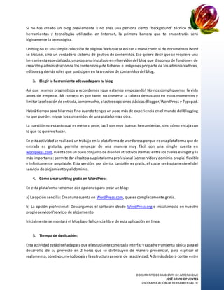 DOCUMENTO DE AMBIENTE DE APRENDIZAJE
JOSÉ DAVID CIFUENTES
USO Y APLICACIÓN DE HERRAMIENTASTIC
Si no has creado un blog previamente y no eres una persona cierto “background” técnico de las
herramientas y tecnologías utilizadas en Internet, la primera barrera que te encontrarás será
lógicamente la tecnológica.
Un blogno es unasimple colecciónde páginasWebque se editana mano como si de documentos Word
se tratase, sino un verdadero sistema de gestión de contenidos. Eso quiere decir que se requiere una
herramientaespecializada,unprogramainstaladoenel servidor del blog que disponga de funciones de
creacióny administraciónde loscontenidosy de ficheros e imágenes por parte de los administradores,
editores y demás roles que participen en la creación de contenidos del blog.
3. Elegir la herramienta adecuada para tu blog
Así que seamos pragmáticos y recordemos ¡que estamos empezando! No nos compliquemos la vida
antes de empezar. Mi consejo es por tanto no comerse la cabeza demasiado en estos momentos y
limitarlaselecciónde entrada,comomucho,alas tresopcionesclásicas:Blogger,WordPress y Typepad.
Habrá tiempopara hilar más fino cuando tengas un poco más de experiencia en el mundo del blogging
ya que puedes migrar los contenidos de una plataforma a otra.
La cuestiónnoestantocual es mejor o peor, las 3 son muy buenas herramientas, sino cómo encaja con
lo que tú quieres hacer.
En estaactividadse realizaráuntrabajo enla plataformade wordpress porque esunaplataformaque de
entrada es gratuita, permite empezar de una manera muy fácil con una simple cuenta en
wordpress.com,cuentaconunbuenconjuntode diseñosatractivos(temas) entre loscuales escoger y la
más importante:permitedarel saltoa su plataformaprofesional (conservidorydominio propio) flexible
e infinitamente ampliable. Esta versión, por cierto, también es gratis, el coste será solamente el del
servicio de alojamiento y el dominio.
4. Cómo crear un blog gratis en WordPress
En esta plataforma tenemos dos opciones para crear un blog:
a) La opción sencilla: Crear una cuenta en WordPress.com, que es completamente gratis.
b) La opción profesional: Descargarnos el software desde WordPress.org e instalárnoslo en nuestro
propio servidor/servicio de alojamiento
Inicialmente se montará el blog bajo la licencia libre de esta aplicación en línea.
5. Tiempo de dedicación:
Esta actividadestádiseñadaparaque el estudiante conozcalainterfazycada herramienta básica para el
desarrollo de su proyecto en 2 horas que se distribuyen de manera presencial, para explicar el
reglamento,objetivos,metodologíaylaestructurageneral de la actividad; Además deberá contar entre
 
