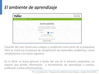 TIC en la educación – Propuesta de ambiente de aprendizaje – Sandra Girón del Río
El ambiente de aprendizaje
Creación del aula virtual para colegios y academias como parte de su propuesta
2013 se inició con el proceso de virtualización de contenidos académicos, como
complemento a las clases regulares.
En el 2014, se busca generar a través del uso de la Intranet corporativa, un
espacio que brinde información y herramientas de aprendizaje a tutores,
profesores y áreas administrativas.
 