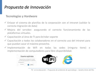 TIC en la educación – Propuesta de ambiente de aprendizaje – Sandra Girón del Río
Propuesta de Innovación
Tecnologías y Hardware
 Enlazar el sistema de planillas de la corporación con el intranet (validar la
correcta migración de data)
 Mejora del servidor: asegurando el correcto funcionamiento de las
plataformas virtuales.
 Capacitación al área de TI para brindar soporte
 Capacitación a todos los colaboradores en el correcto uso del intranet para
que puedan sacar el máximo provecho.
 Implementación de Wifi en todas las sedes (ninguna tiene) e
implementación de computadores para libre disponibilidad.
 